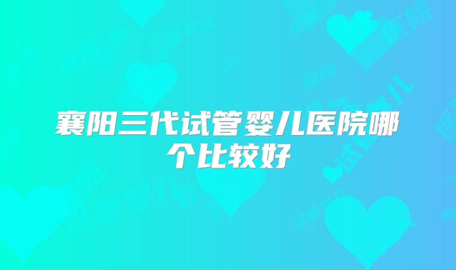 襄阳三代试管婴儿医院哪个比较好