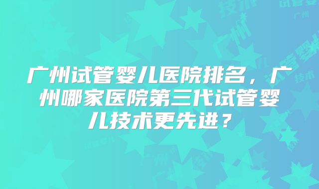 广州试管婴儿医院排名，广州哪家医院第三代试管婴儿技术更先进？