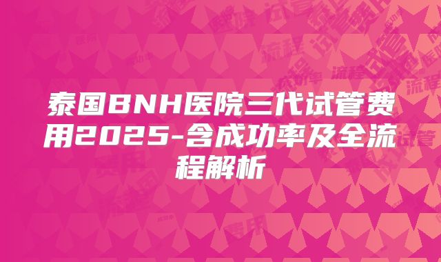 泰国BNH医院三代试管费用2025-含成功率及全流程解析