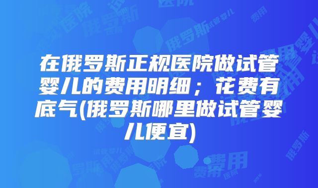 在俄罗斯正规医院做试管婴儿的费用明细；花费有底气(俄罗斯哪里做试管婴儿便宜)