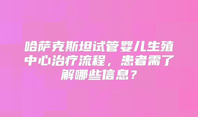 哈萨克斯坦试管婴儿生殖中心治疗流程，患者需了解哪些信息？