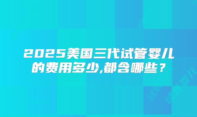 2025美国三代试管婴儿的费用多少,都含哪些?