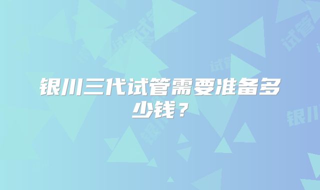 银川三代试管需要准备多少钱?