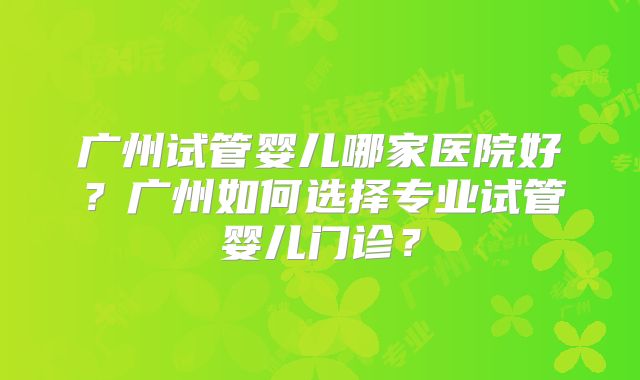 广州试管婴儿哪家医院好？广州如何选择专业试管婴儿门诊？