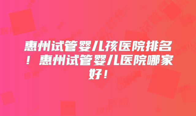 惠州试管婴儿孩医院排名!惠州试管婴儿医院哪家好!