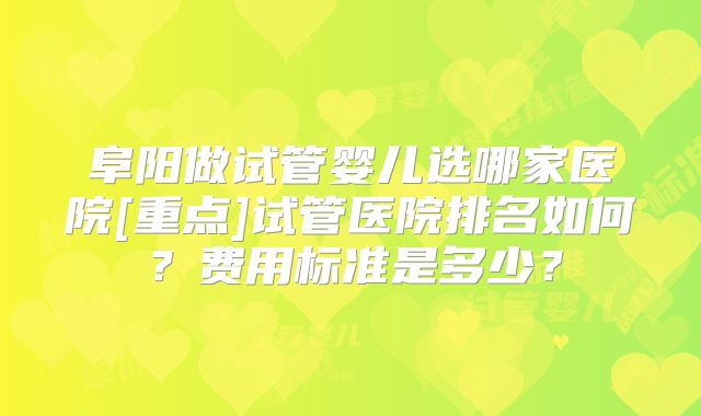 阜阳做试管婴儿选哪家医院[重点]试管医院排名如何？费用标准是多少？