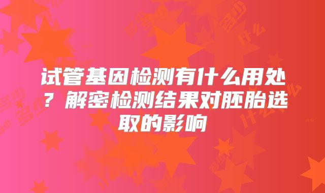 试管基因检测有什么用处?解密检测结果对胚胎选取的影响