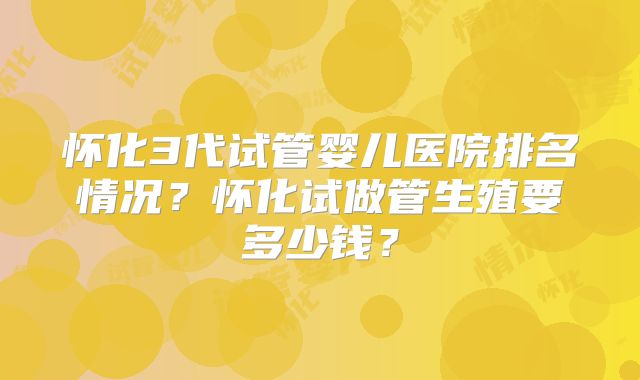 怀化3代试管婴儿医院排名情况？怀化试做管生殖要多少钱？