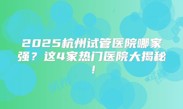 2025杭州试管医院哪家强？这4家热门医院大揭秘！
