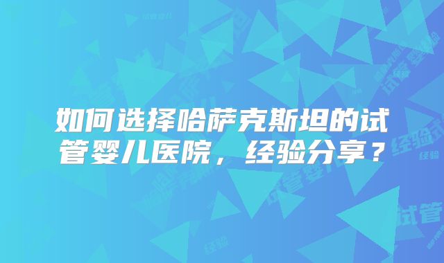 如何选择哈萨克斯坦的试管婴儿医院，经验分享？