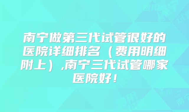 南宁做第三代试管很好的医院详细排名（费用明细附上）,南宁三代试管哪家医院好！