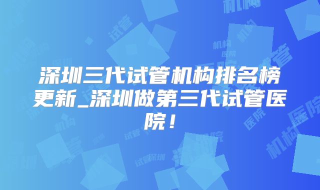 深圳三代试管机构排名榜更新_深圳做第三代试管医院！
