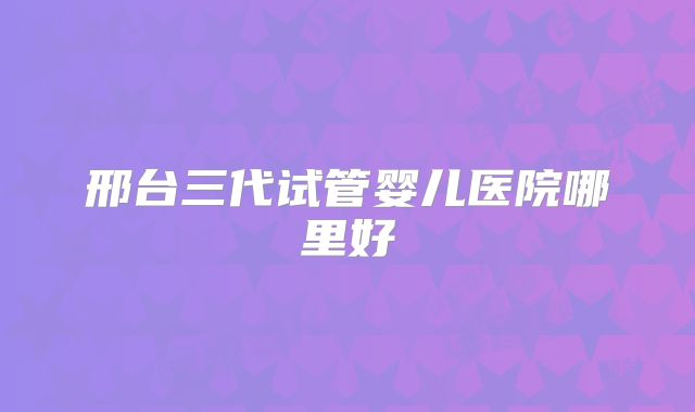 邢台三代试管婴儿医院哪里好