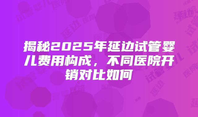 揭秘2025年延边试管婴儿费用构成，不同医院开销对比如何
