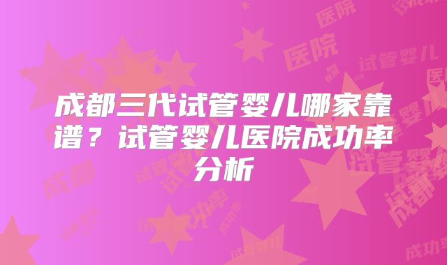成都三代试管婴儿哪家靠谱？试管婴儿医院成功率分析