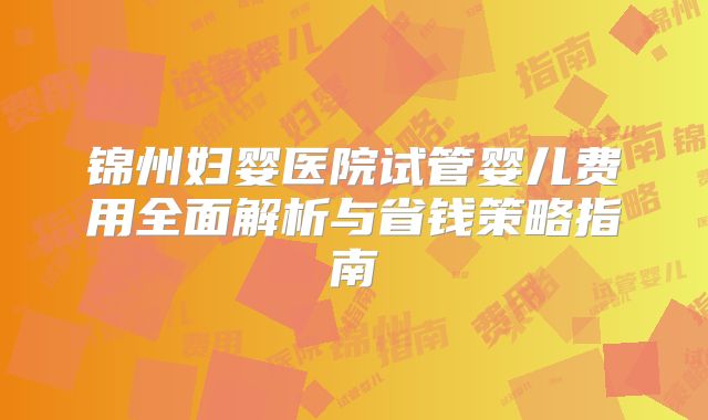 锦州妇婴医院试管婴儿费用全面解析与省钱策略指南
