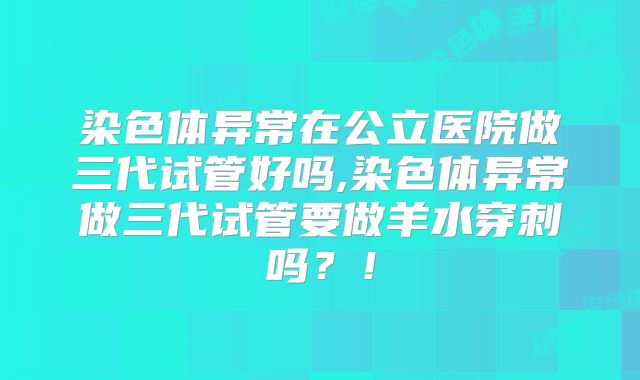 染色体异常在公立医院做三代试管好吗,染色体异常做三代试管要做羊水穿刺吗？！
