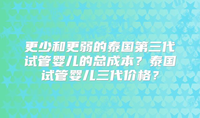 更少和更弱的泰国第三代试管婴儿的总成本？泰国试管婴儿三代价格？