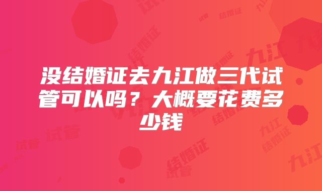 没结婚证去九江做三代试管可以吗？大概要花费多少钱