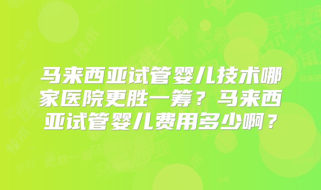 马来西亚试管婴儿技术哪家医院更胜一筹？马来西亚试管婴儿费用多少啊？