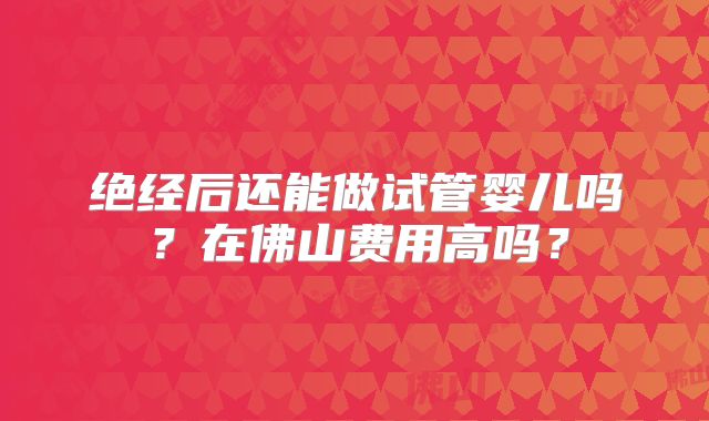 绝经后还能做试管婴儿吗?在佛山费用高吗?