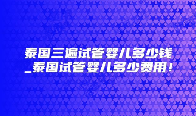 泰国三遍试管婴儿多少钱_泰国试管婴儿多少费用！