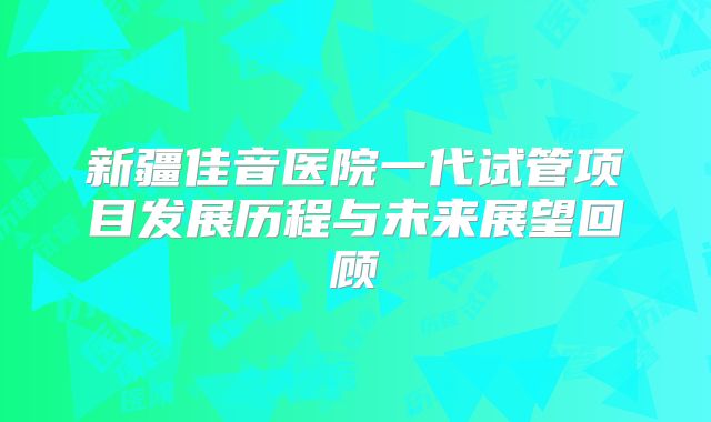 新疆佳音医院一代试管项目发展历程与未来展望回顾