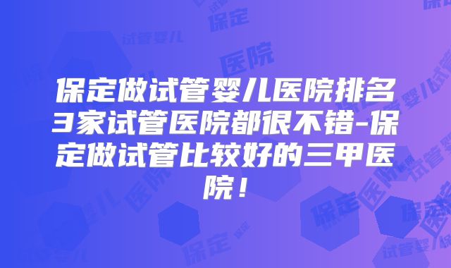 保定做试管婴儿医院排名3家试管医院都很不错-保定做试管比较好的三甲医院!