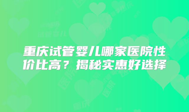 重庆试管婴儿哪家医院性价比高？揭秘实惠好选择