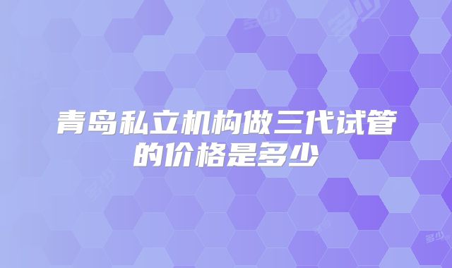 青岛私立机构做三代试管的价格是多少