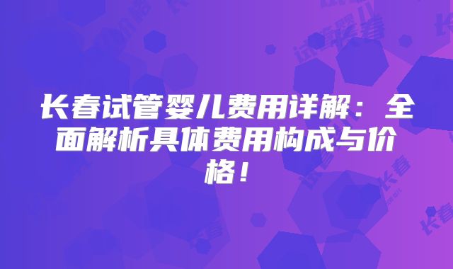长春试管婴儿费用详解：全面解析具体费用构成与价格！