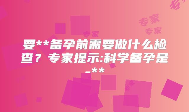 要**备孕前需要做什么检查？专家提示:科学备孕是-**