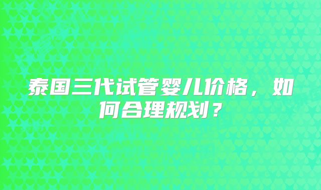 泰国三代试管婴儿价格,如何合理规划?