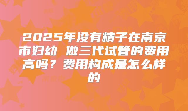 2025年没有精子在南京市妇幼 做三代试管的费用高吗?费用构成是怎么样的