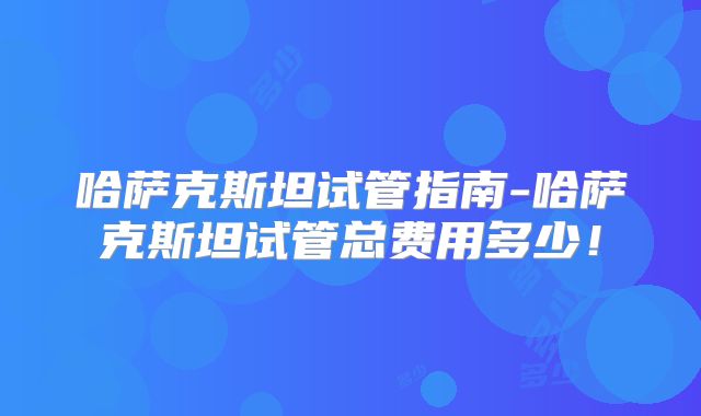 哈萨克斯坦试管指南-哈萨克斯坦试管总费用多少！
