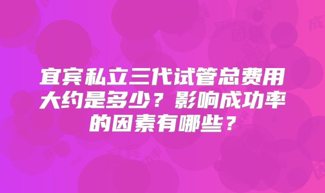 宜宾私立三代试管总费用大约是多少？影响成功率的因素有哪些？