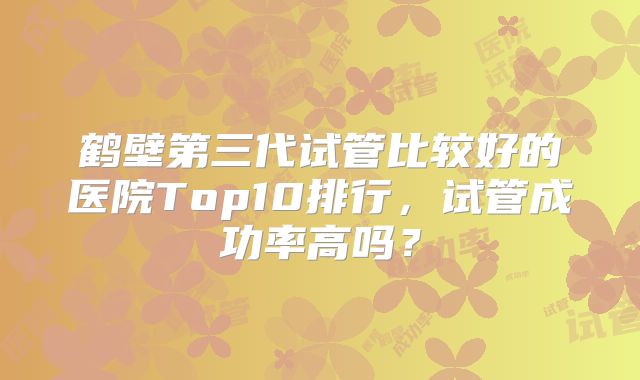 鹤壁第三代试管比较好的医院Top10排行，试管成功率高吗？
