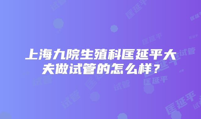 上海九院生殖科匡延平大夫做试管的怎么样？