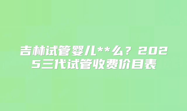 吉林试管婴儿**么？2025三代试管收费价目表