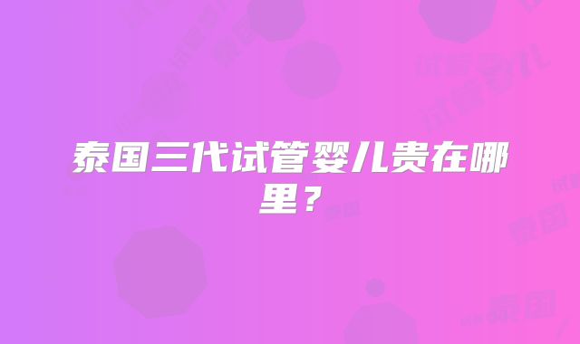 泰国三代试管婴儿贵在哪里？