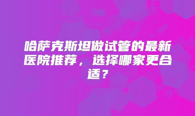 哈萨克斯坦做试管的最新医院推荐，选择哪家更合适？