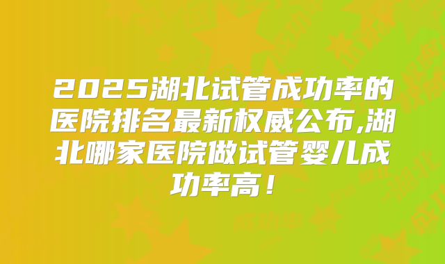 2025湖北试管成功率的医院排名最新权威公布,湖北哪家医院做试管婴儿成功率高!