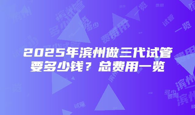 2025年滨州做三代试管要多少钱?总费用一览