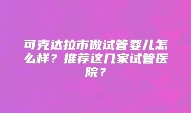 可克达拉市做试管婴儿怎么样？推荐这几家试管医院？