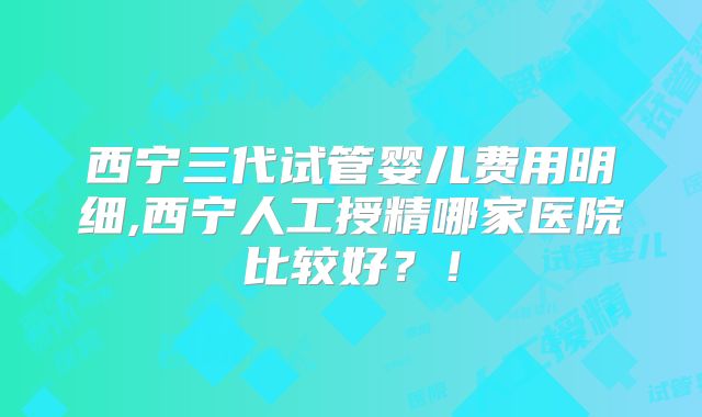 西宁三代试管婴儿费用明细,西宁人工授精哪家医院比较好？！