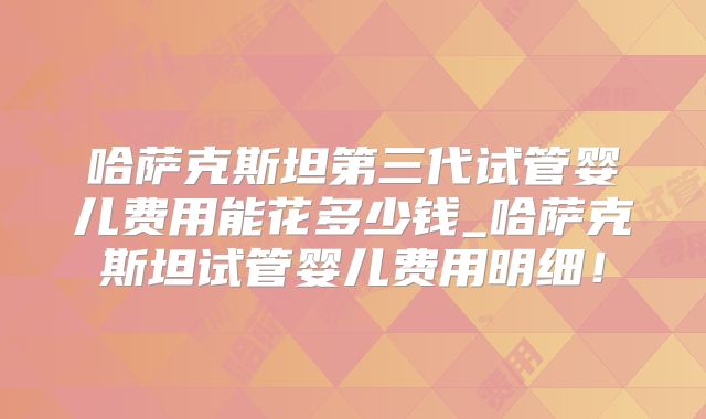 哈萨克斯坦第三代试管婴儿费用能花多少钱_哈萨克斯坦试管婴儿费用明细！