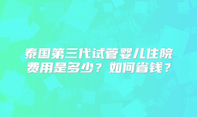 泰国第三代试管婴儿住院费用是多少？如何省钱？