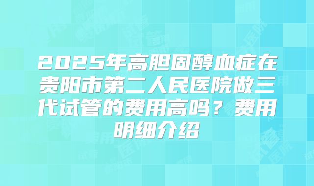 2025年高胆固醇血症在贵阳市第二人民医院做三代试管的费用高吗?费用明细介绍