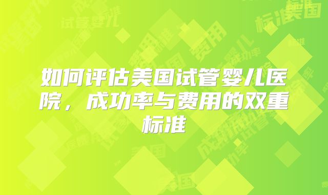 如何评估美国试管婴儿医院，成功率与费用的双重标准