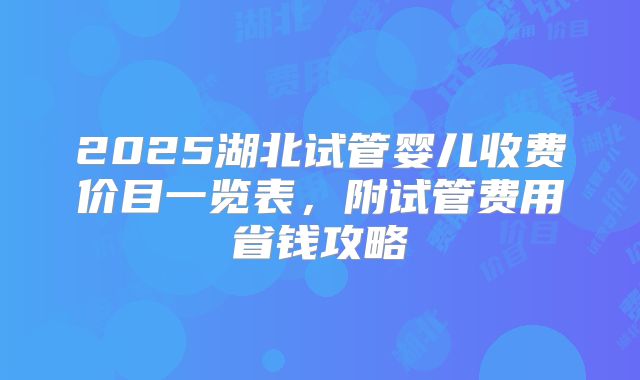 2025湖北试管婴儿收费价目一览表，附试管费用省钱攻略
